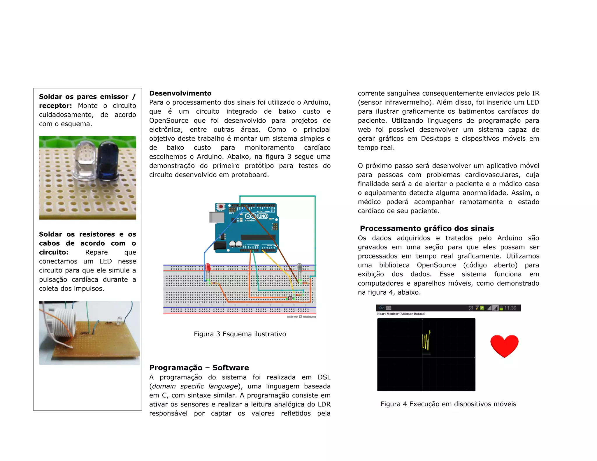 Desenvolvimento
Para o processamento dos sinais foi utilizado o Arduino,
que é um circuito integrado de baixo custo e
OpenSource que foi desenvolvido para projetos de
eletrônica, entre outras áreas. Como o principal
objetivo deste trabalho é montar um sistema simples e
de baixo custo para monitoramento cardíaco
escolhemos o Arduino. Abaixo, na figura 3 segue uma
demonstração do primeiro protótipo para testes do
circuito desenvolvido em protoboard.
Figura 3 Esquema ilustrativo
Programação – Software
A programação do sistema foi realizada em DSL
(domain specific language), uma linguagem baseada
em C, com sintaxe similar. A programação consiste em
ativar os sensores e realizar a leitura analógica do LDR
responsável por captar os valores refletidos pela
corrente sanguínea consequentemente enviados pelo IR
(sensor infravermelho). Além disso, foi inserido um LED
para ilustrar graficamente os batimentos cardíacos do
paciente. Utilizando linguagens de programação para
web foi possível desenvolver um sistema capaz de
gerar gráficos em Desktops e dispositivos móveis em
tempo real.
O próximo passo será desenvolver um aplicativo móvel
para pessoas com problemas cardiovasculares, cuja
finalidade será a de alertar o paciente e o médico caso
o equipamento detecte alguma anormalidade. Assim, o
médico poderá acompanhar remotamente o estado
cardíaco de seu paciente.
Processamento gráfico dos sinais
Os dados adquiridos e tratados pelo Arduino são
gravados em uma seção para que eles possam ser
processados em tempo real graficamente. Utilizamos
uma biblioteca OpenSource (código aberto) para
exibição dos dados. Esse sistema funciona em
computadores e aparelhos móveis, como demonstrado
na figura 4, abaixo.
Figura 4 Execução em dispositivos móveis
Soldar os pares emissor /
receptor: Monte o circuito
cuidadosamente, de acordo
com o esquema.
Soldar os resistores e os
cabos de acordo com o
circuito: Repare que
conectamos um LED nesse
circuito para que ele simule a
pulsação cardíaca durante a
coleta dos impulsos.
 