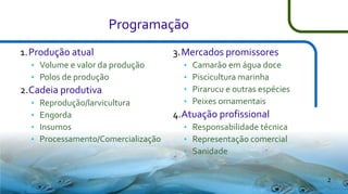 Programação
1.Produção atual



Volume e valor da produção
Polos de produção

2.Cadeia produtiva





Reprodução/larvicultura
Engorda
Insumos
Processamento/Comercialização

3.Mercados promissores





Camarão em água doce
Piscicultura marinha
Pirarucu e outras espécies
Peixes ornamentais

4.Atuação profissional




Responsabilidade técnica
Representação comercial
Sanidade
2

 