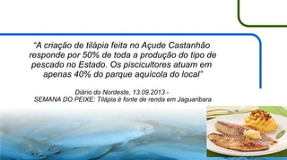 “A criação de tilápia feita no Açude Castanhão
responde por 50% de toda a produção do tipo de
pescado no Estado. Os piscicultores atuam em
apenas 40% do parque aquícola do local”
Diário do Nordeste, 13.09.2013 SEMANA DO PEIXE: Tilápia é fonte de renda em Jaguaribara

8

 