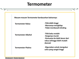 PANGGIH PAMUNGKAS
Termometer
Macam-macam Termometer berdasarkan bahannya:
Termometer Raksa
Termometer Alkohol
Termometer Platina
-Titik didih tinggi
-Warnanya mengkilap
-Tidak membasahi dinding
-Titik beku rendah
-Harganya murah
-Pemuaian 6x lebih besar dari
raksa sehingga lebih mudah
diamati
-Digunakan untuk mengukur
suhu yang sangat tinggi