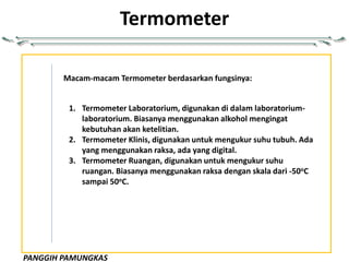 PANGGIH PAMUNGKAS
Termometer
Macam-macam Termometer berdasarkan fungsinya:
1. Termometer Laboratorium, digunakan di dalam laboratorium-
laboratorium. Biasanya menggunakan alkohol mengingat
kebutuhan akan ketelitian.
2. Termometer Klinis, digunakan untuk mengukur suhu tubuh. Ada
yang menggunakan raksa, ada yang digital.
3. Termometer Ruangan, digunakan untuk mengukur suhu
ruangan. Biasanya menggunakan raksa dengan skala dari -50oC
sampai 50oC.