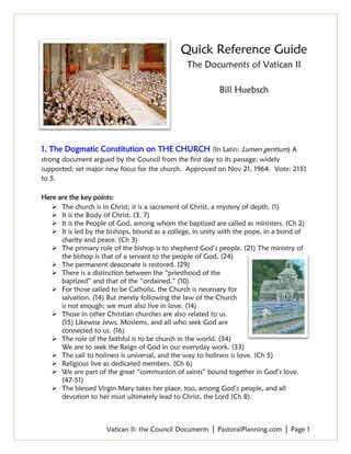 Vatican II: the Council Documents │ PastoralPlanning.com │ Page 1
Quick Reference Guide
The Documents of Vatican II
Bill Huebsch
1. The Dogmatic Constitution on THE CHURCH (In Latin: Lumen gentium) A
strong document argued by the Council from the first day to its passage; widely
supported; set major new focus for the church. Approved on Nov 21, 1964. Vote: 2151
to 5.
Here are the key points:
 The church is in Christ; it is a sacrament of Christ, a mystery of depth. (1)
 It is the Body of Christ. (3, 7)
 It is the People of God, among whom the baptized are called as ministers. (Ch 2)
 It is led by the bishops, bound as a college, in unity with the pope, in a bond of
charity and peace. (Ch 3)
 The primary role of the bishop is to shepherd God’s people. (21) The ministry of
the bishop is that of a servant to the people of God. (24)
 The permanent deaconate is restored. (29)
 There is a distinction between the “priesthood of the
baptized” and that of the “ordained.” (10)
 For those called to be Catholic, the Church is necessary for
salvation. (14) But merely following the law of the Church
is not enough; we must also live in love. (14)
 Those in other Christian churches are also related to us.
(15) Likewise Jews, Moslems, and all who seek God are
connected to us. (16)
 The role of the faithful is to be church in the world. (34)
We are to seek the Reign of God in our everyday work. (33)
 The call to holiness is universal, and the way to holiness is love. (Ch 5)
 Religious live as dedicated members. (Ch 6)
 We are part of the great “communion of saints” bound together in God’s love.
(47-51)
 The blessed Virgin Mary takes her place, too, among God’s people, and all
devotion to her must ultimately lead to Christ, the Lord (Ch 8).
 