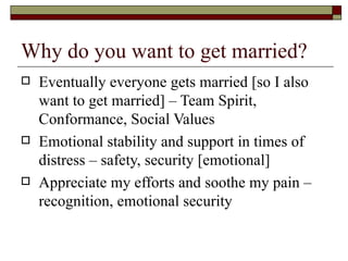 Why do you want to get married? Eventually everyone gets married [so I also want to get married] – Team Spirit, Conformance, Social Values Emotional stability and support in times of distress – safety, security [emotional] Appreciate my efforts and soothe my pain – recognition, emotional security 