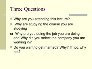 Three Questions Why are you attending this lecture?  Why are studying the course you are studying or  Why are you doing the job you are doing and Why did you select the company you are working in? Do you want to get married? Why? If not, why not? 