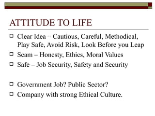 ATTITUDE TO LIFE Clear Idea – Cautious, Careful, Methodical, Play Safe, Avoid Risk, Look Before you Leap Scam – Honesty, Ethics, Moral Values Safe – Job Security, Safety and Security Government Job? Public Sector? Company with strong Ethical Culture. 