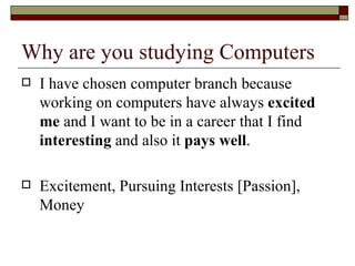 Why are you studying Computers I have chosen computer branch because working on computers have always  excited me  and I want to be in a career that I find  interesting  and also it  pays well .  Excitement, Pursuing Interests [Passion], Money 