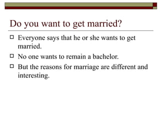 Do you want to get married?  Everyone says that he or she wants to get married. No one wants to remain a bachelor. But the reasons for marriage are different and interesting. 