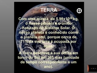 10
TERRA
Com uma massa de 5,98x1024
kg,
o nosso planeta é o único
habitado do Sistema Solar. O
nosso planeta é conhecido como
o planeta azul, porque cerca de
71% da sua área é ocupada por
água.
A Terra descreve a sua órbita em
torno do Sol em 365 dias (unidade
de tempo correspondente a um
ano).
 