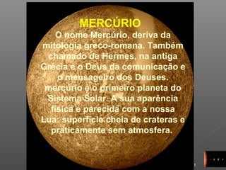 11
MERCÚRIO
O nome Mercúrio, deriva da
mitologia greco-romana. Também
chamado de Hermes, na antiga
Grécia é o Deus da comunicação e
o mensageiro dos Deuses.
mercúrio é o primeiro planeta do
Sistema Solar. A sua aparência
física é parecida com a nossa
Lua: superfície cheia de crateras e
praticamente sem atmosfera.
 