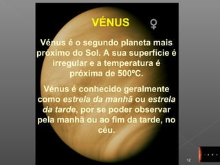 12
VÉNUS
Vénus é o segundo planeta mais
próximo do Sol. A sua superfície é
irregular e a temperatura é
próxima de 500ºC.
Vénus é conhecido geralmente
como estrela da manhã ou estrela
da tarde, por se poder observar
pela manhã ou ao fim da tarde, no
céu.
 