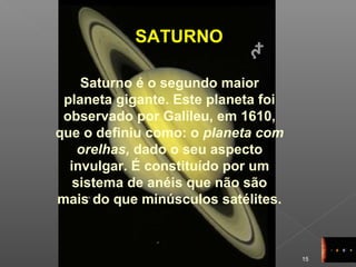 15
SATURNO
Saturno é o segundo maior
planeta gigante. Este planeta foi
observado por Galileu, em 1610,
que o definiu como: o planeta com
orelhas, dado o seu aspecto
invulgar. É constituído por um
sistema de anéis que não são
mais do que minúsculos satélites.
 