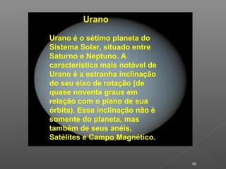 16
Urano
Urano é o sétimo planeta do
Sistema Solar, situado entre
Saturno e Neptuno. A
característica mais notável de
Urano é a estranha inclinação
do seu eixo de rotação (de
quase noventa graus em
relação com o plano de sua
órbita). Essa inclinação não é
somente do planeta, mas
também de seus anéis,
Satélites e Campo Magnético.
 