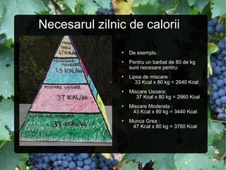 Necesarul zilnic de calorii
 De exemplu :
 Pentru un barbat de 80 de kg
sunt necesare pentru:
 Lipsa de miscare :
33 Kcal x 80 kg = 2640 Kcal
 Miscare Usoara:
37 Kcal x 80 kg = 2960 Kcal
 Miscare Moderata :
43 Kcal x 80 kg = 3440 Kcal
 Munca Grea :
47 Kcal x 80 kg = 3760 Kcal
 