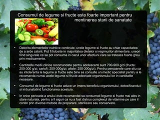 Consumul de legume si fructe este foarte important pentru
mentinerea starii de sanatate

Datorita elementelor nutritive continute, unele legume si fructe au chiar capacitatea
de a arde calorii. Pot fi folosite in majoritatea dietelor si regimurilor alimentare, uneori
fiind singurele ce se pot consuma in cazul unor afectiuni care se trateaza foarte greu
prin medicamente.

Cantitatile medii zilnice recomandate pentru adolescenti sunt 700-900 g/zi (fructe:
250-300 g/zi; cartofi: 250-300g/zi; altele: 250-300g/zi). Pentru persoanele care stiu ca
au intoleranta la legume si fructe este bine sa consulte un medic specialist pentru a le
recomanda numai acele legume si fructe adecvate organismului lor in cantitatile
necesare.

Consumul de legume si fructe aduce un imens beneficiu organismului, detoxificandu-l
si imbunatatind functionarea acestuia.

In orice perioada a anului este recomandat sa consumati legume si fructe mai ales in
stare naturala, pentru a fi siguri ca nu a fost distrus complexul de vitamine pe care il
contin prin diverse metode de preparare, sterilizare sau conservare.
 