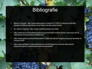 Bibliografie

Marius Comper http://www.descopera.ro/stiinta/13136515-adevarul-stiintific-
despre-nutritie-si-sanatate-ce-ar-trebui-sa-stie-toata-lumea

Dr. Adrian Copcea http://www.nutritionistcluj.ro/nutritie/

http://www.eva.ro/sanatate/medicina-preventiva/5-motive-pentru-care-apa-de-la-
robinet-te-omoara-articol-35829.html

http://www.garbo.ro/articol/Sanatate/11158/cola-efecte-negative-asupra-sanatatii-si-
corpului.html

http://www.griffgym.ro/sanatate/consumul-de-legume-si-fructe-este-foarte-
important-pentru-mentinerea-starii-de-sanatate/
 