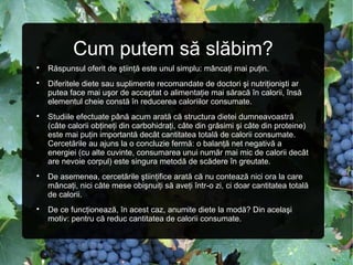 Cum putem să slăbim?

Răspunsul oferit de ştiinţă este unul simplu: mâncaţi mai puţin.

Diferitele diete sau suplimente recomandate de doctori şi nutriţionişti ar
putea face mai uşor de acceptat o alimentaţie mai săracă în calorii, însă
elementul cheie constă în reducerea caloriilor consumate.

Studiile efectuate până acum arată că structura dietei dumneavoastră
(câte calorii obţineţi din carbohidraţi, câte din grăsimi şi câte din proteine)
este mai puţin importantă decât cantitatea totală de calorii consumate.
Cercetările au ajuns la o concluzie fermă: o balanţă net negativă a
energiei (cu alte cuvinte, consumarea unui număr mai mic de calorii decât
are nevoie corpul) este singura metodă de scădere în greutate.

De asemenea, cercetările ştiinţifice arată că nu contează nici ora la care
mâncaţi, nici câte mese obişnuiţi să aveţi într-o zi, ci doar cantitatea totală
de calorii.

De ce funcţionează, în acest caz, anumite diete la modă? Din acelaşi
motiv: pentru că reduc cantitatea de calorii consumate.
 