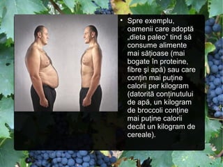 
Spre exemplu,
oamenii care adoptă
„dieta paleo” tind să
consume alimente
mai săţioase (mai
bogate în proteine,
fibre şi apă) sau care
conţin mai puţine
calorii per kilogram
(datorită conţinutului
de apă, un kilogram
de broccoli conţine
mai puţine calorii
decât un kilogram de
cereale).
 
