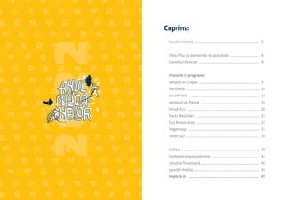 2
Raportul Anual 2022 | Viitor Plus
Viitor Plus | pentru oameni și natură
Cuprins:
Cuvânt înainte .................................................................. 	3
Viitor Plus și domeniile de activitate .............................. 	4
Consiliul director .............................................................. 	4
Proiecte și programe
Adoptă un Copac ............................................................. 	5
Recicleta .......................................................................... 	10
Bine Primit ....................................................................... 	14
Atelierul de Pânză ........................................................... 	16
Biroul Eco ......................................................................... 	20
Harta Reciclării ................................................................ 	21
Eco Provocarea ............................................................... 	27
Regenesys ........................................................................ 	31
Verde GO .......................................................................... 	34
Echipa ............................................................................... 	39
Parteneri organizaționali ................................................ 	41
Situația financiară ........................................................... 	42
Apariții media ................................................................... 	43
Implică-te .................................................................  	47
 