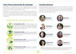 4
Raportul Anual 2022 | Viitor Plus
Viitor Plus | pentru oameni și natură
Viitor Plus și domeniile de activitate
Viitor Plus este o organizație non-profit, neguvernamentală, înființată
în anul 2006. Ne propunem să încurajăm și să contribuim la dezvoltarea
durabilă pentru indivizi, organizații și comunități.
Viitor Plus are o experiență de 16 ani în dezvoltarea de programe de
antreprenoriat social, educație pentru mediu, voluntariat și infrastructură
de mediu. Principalele programe derulate sunt: Adoptă un Copac,
Atelierul de Pânză, Recicleta, Harta Reciclării, Bine Primit, Eco Provocarea
și Biroul Eco.
Antreprenoriat social - activități economice care
integrează considerente de mediu și sociale în felul în care
sunt organizate. Produsele sau serviciile oferite susțin
consumul durabil și economia circulară. Profitul (potențial)
obținut este direcționat către susținerea activităților
educaționale pe care le derulăm.
Educație pentru mediu -inițiativecareajutălacreșterea
conștientizării problemelor de mediu, dar și soluțiilor pentru
rezolvarea lor. Educație formală și extracurriculară, cu focus
pe aspectele practice.
Voluntariat pentru mediu - oportunități de a pune în
practică grija față de mediu. De la activități simple de câteva
ore, până la implicare pe termen lung.
Infrastructură de mediu - investiții în mijloace fixe
care generează constant și pe termen lung un impact pozitiv
pentru protecția mediului.
Viziunea Viitor Plus - pentru oameni și natură
Consiliul director
Consiliul director al organizației este format, din anul 2016, din 8 membri,
persoane din cadrul organizației care s-au implicat în dezvoltarea asociației
încă din primii săi ani de activitate, cât și persoane din rândul partenerilor
Viitor Plus, care aduc experiență din alte domenii și tipuri de organizații,
dedicate cauzei dezvoltării durabile.
Teia Ciulacu
Fondatoare și
Președinta Viitor Plus
Mircea Ilie
Co-fondator Viitor Plus
Silvia Bogdan
Membru al
Consiliului Director
Georgeta Bora
Membru al
Consiliului Director
Doris Stroiescu
Membru executiv al
Consiliului Director
Lucia Cojocaru
Membru al
Consiliului Director
Gabriela Țicu
Membru al
Consiliului Director
Gabriela Iordan
Membru al
Consiliului Director
(până în octombrie 2022)
Începând cu Octombrie 2022, consiliul director este format din o echipă de 7 membri
prin plecarea Gabrielei Iordan, care a pornit alte inițiative pe cont propriu și căreia
îi mulțumim pentru contribuția adusă organizației timp de peste 10 ani.
 