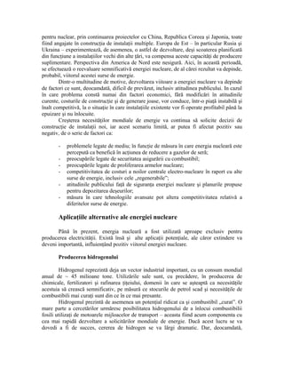 pentru nuclear, prin continuarea proiectelor cu China, Republica Coreea şi Japonia, toate
fiind angajate în construcţia de instalaţii multiple. Europa de Est – în particular Rusia şi
Ukraina – experimentează, de asemenea, o astfel de dezvoltare, deşi scoaterea planificată
din funcţiune a instalaţiilor vechi din alte ţări, va compensa aceste capacităţi de producere
suplimentare. Perspectiva din America de Nord este nesigură. Aici, în această perioadă,
se efectuează o reevaluare semnificativă energiei nucleare, de al cărei rezultat va depinde,
probabil, viitorul acestei surse de energie.
Dintr-o multitudine de motive, dezvoltarea viitoare a energiei nucleare va depinde
de factori ce sunt, deocamdată, dificil de prevăzut, inclusiv atitudinea publicului. In cazul
în care problema constă numai din factori economici, fără modificări în atitudinile
curente, costurile de construcţie şi de generare joase, vor conduce, într-o piaţă instabilă şi
înalt competitivă, la o situaţie în care instalaţiile existente vor fi operate profitabil până la
epuizare şi nu înlocuite.
Creşterea necesităţilor mondiale de energie va continua să solicite decizii de
construcţie de instalaţii noi, iar acest scenariu limită, ar putea fi afectat pozitiv sau
negativ, de o serie de factori ca:
- problemele legate de mediu; în funcţie de măsura în care energia nucleară este
percepută ca benefică în acţiunea de reducere a gazelor de seră;
- preocupările legate de securitatea asigurării cu combustibil;
- preocupările legate de proliferarea armelor nucleare;
- competitivitatea de costuri a noilor centrale electro-nucleare în raport cu alte
surse de energie, inclusiv cele „regenerabile”;
- atitudinile publicului faţă de siguranţa energiei nucleare şi planurile propuse
pentru depozitarea deşeurilor;
- măsura în care tehnologiile avansate pot altera competitivitatea relativă a
diferitelor surse de energie.
Aplicaţiile alternative ale energiei nucleare
Până în prezent, energia nucleară a fost utilizată aproape exclusiv pentru
producerea electricităţii. Există însă şi alte aplicaţii potenţiale, ale căror extindere va
deveni importantă, influienţând pozitiv viitorul energiei nucleare.
Producerea hidrogenului
Hidrogenul reprezintă deja un vector industrial important, cu un consum mondial
anual de ~ 45 milioane tone. Utilizările sale sunt, cu precădere, în producerea de
chimicale, fertilizatori şi rafinarea ţiţeiului, domenii în care se aşteaptă ca necesităţile
acestuia să crească semnificativ, pe măsură ce stocurile de petrol scad şi necesităţile de
combustibili mai curaţi sunt din ce în ce mai presante.
Hidrogenul prezintă de asemenea un potenţial ridicat ca şi combustibil „curat”. O
mare parte a cercetărilor urmăresc posibilitatea hidrogenului de a înlocui combustibilii
fosili utilizaţi de motoarele mijloacelor de transport – aceasta fiind acum componenta cu
cea mai rapidă dezvoltare a solicitărilor mondiale de energie. Dacă acest lucru se va
dovedi a fi de succes, cererea de hidrogen se va lărgi dramatic. Dar, deocamdată,
 