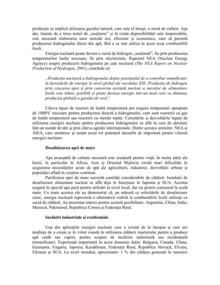 producţia sa implică utilizarea gazului natural, care este el însuşi, o sursă de carbon. Aşa
dar, înainte de a trece testul de „susţinere” şi în ciuda disponibilităţii sale inepuizabile,
este necesară elaborarea unor metode noi, eficiente şi economice, care să permită
producerea hidrogenului direct din apă, fără a se mai utiliza în acest scop combustibili
fosili.
Energia nucleară poate deveni o sursă de hidrogen „susţinută”, fie prin producerea
temperaturilor înalte necesare, fie prin electricitate. Raportul NEA (Nuclear Energy
Agency) asupra producerii hidrogenului pe cale nucleară (The NEA Report on Nuclear
Production of Hydrogen, 2001), conchide că:
„Producţia nucleară a hidrogenului deţine potenţialul de a contribui semnificativ
la furnizările de energie la nivel global ale secolului XXI. Producţia de hidrogen
prin cracarea apei şi prin conversia asistată nuclear a surselor de alimentare
fosile este tehnic posibilă şi poate furniza energie într-un mod care va diminua
producţia globală a gazului de seră”.
Câteva tipuri de reactori de înaltă temperatură pot asigura temperaturi apropiate
de 1000ºC necesare pentru producerea directă a hidrogenului, cum sunt reactorii cu gaz
de înaltă temperatură sau reactorii cu metale topite. Cercetările şi dezvoltările legate de
utilizarea energiei nucleare pentru producerea hidrogenului se află în curs de derulare
într-un număr de ţări şi prin câteva agenţii internaţionale. Dintre acestea aminitm NEA şi
AIEA, care urmăresc şi susţin acest rol potenţial deosebit de important pentru viitorul
energiei nucleare.
Desalinizarea apei de mare
Apa proaspătă de calitate necesară este esenţială pentru viaţă. In multe părţi ale
lumii, în particular în Africa, Asia şi Orientul Mijlociu există mari dificultăţi în
asigurarea necesităţilor acute de apă ale agriculturii, industriei, dezvoltării urbane şi
populaţiei aflată în creştere continuă.
Purificarea apei de mare necesită cantităţi considerabile de căldură. Instalaţii de
desalinizare alimentate nuclear se află deja în funcţiune în Japonia şi SUA. Acestea
asigură în special apa pură pentru utilizări la nivel local, dar nu pentru consumul la scală
mare. Cu toate acestea ele au demonstrat că, pe măsură ce solicitările de desalinizare
cresc, energia nucleară reprezintă o alternativă viabilă la combustibilii fosili utilizaţi ca
sursă de căldură. Au prezentat interes pentru această posibilitate: Argentina, China, India,
Marocul, Pakistanul, Republica Coreea şi Federaţia Rusă.
Incălziri industriale şi rezidenţiale
Una din aplicaţiile energiei nucleare care a existat de la început şi care are
tendinţa de a creşte şi în viitor constă în utilizarea căldurii reactorului pentru a produce
apă caldă sau vapori, pentru scopuri de încălzire industrială sau rezidenţială
(termoficare). Experienţă importantă în acest domeniu deţin: Bulgaria, Canada, China,
Germania, Ungaria, Japonia, Kazakhstan, Federaţia Rusă, Republica Slovacă, Elveţia,
Ukraina şi SUA. La nivel mondial, aproximativ 1 % din căldura generată în reactorii
 