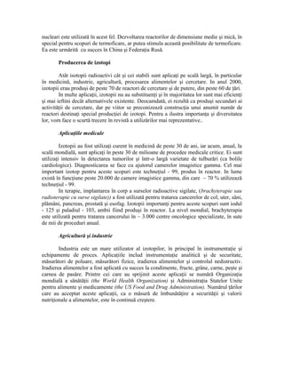 nucleari este utilizată în acest fel. Dezvoltarea reactorilor de dimensiune medie şi mică, în
special pentru scopuri de termoficare, ar putea stimula această posibilitate de termoficare.
Ea este urmărită cu succes în China şi Federaţia Rusă.
Producerea de izotopi
Atât isotopii radioactivi cât şi cei stabili sunt aplicaţi pe scală largă, în particular
în medicină, industrie, agricultură, procesarea alimentelor şi cercetare. In anul 2000,
izotopii erau produşi de peste 70 de reactori de cercetare şi de putere, din peste 60 de ţări.
In multe aplicaţii, izotopii nu au substituenţi şi în majoritatea lor sunt mai eficienţi
şi mai ieftini decât alternativele existente. Deocamdată, ei rezultă ca produşi secundari ai
activităţii de cercetare, dar pe viitor se preconizează construcţia unui anumit număr de
reactori destinaţi special producţiei de izotopi. Pentru a ilustra importanţa şi diversitatea
lor, vom face o scurtă trecere în revistă a utilizărilor mai reprezentative..
Aplicaţiile medicale
Izotopii au fost utilizaţi curent în medicină de peste 30 de ani, iar acum, anual, la
scală mondială, sunt aplicaţi în peste 30 de milioane de procedee medicale critice. Ei sunt
utilizaţi intensiv în detectarea tumorilor şi într-o largă varietate de tulburări (ca bolile
cardiologice). Diagnosticarea se face cu ajutorul camerelor imagistice gamma. Cel mai
important izotop pentru aceste scopuri este techneţiul - 99, produs în reactor. In lume
există în funcţiune peste 20.000 de camere imagistice gamma, din care ~ 70 % utilizează
techneţiul - 99.
In terapie, implantarea în corp a surselor radioactive sigilate, (brachyterapie sau
radioterapie cu surse sigilate)) a fost utilizată pentru tratarea cancerelor de col, uter, sâni,
plămâni, pancreas, prostată şi esofag. Izotopii importanţi pentru aceste scopuri sunt iodul
- 125 şi paladiul - 103, ambii fiind produşi în reactor. La nivel mondial, brachyterapia
este utilizată pentru tratarea cancerului în ~ 3.000 centre oncologice specializate, în sute
de mii de proceduri anual.
Agricultură şi industrie
Industria este un mare utilizator al izotopilor, în principal în instrumentaţie şi
echipamente de proces. Aplicaţiile includ instrumentaţie analitică şi de securitate,
măsurători de poluare, măsurători fizice, iradierea alimentelor şi controlul nedistructiv.
Iradierea alimentelor a fost aplicată cu succes la condimente, fructe, grâne, carne, peşte şi
carnea de pasăre. Printre cei care au sprijinit aceste aplicaţii se numără Organizaţia
mondială a sănătăţii (the World Health Organization) şi Administraţia Statelor Unite
pentru alimente şi medicamente (the US Food and Drug Administration). Numărul ţărilor
care au acceptat aceste aplicaţii, ca o măsură de îmbunătăţire a securităţii şi valorii
nutriţionale a alimentelor, este în continuă creştere.
 