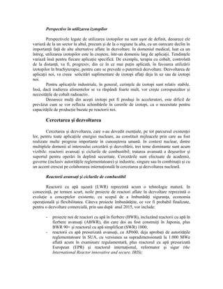 Perspective în utilizarea izotopilor
Perspectivele legate de utilizarea izotopilor nu sunt uşor de definit, deoarece ele
variază de la un sector la altul, precum şi de la o regiune la alta, cu un oarecare declin în
importanţă faţă de alte alternative aflate în dezvoltare. In domeniul medical, luat ca un
întreg, utilizarea izotopilor este în creştere, într-un domeniu larg de aplicaţii. Tendinţele
variază însă pentru fiecare aplicaţie specifică. De exemplu, terapia cu cobalt, controlată
de la distanţă, va fi, progresiv, din ce în ce mai puţin aplicată, în favoarea utilizării
izotopilor în brachyterapie, pentru care se prevede o puternică dezvoltare. Dezvoltarea de
aplicaţii noi, va creea solicitări suplimentare de izotopi aflaţi deja în uz sau de izotopi
noi.
Pentru aplicaţiile industriale, în general, cerinţele de izotopi sunt relativ stabile.
Insă, dacă iradierea alimentelor se va răspândi foarte mult, vor creşte corespunzător şi
necesităţile de cobalt radioactiv.
Deoarece mulţi din aceşti izotopi pot fi produşi în acceleratori, este dificil de
prevăzut cum se vor reflecta schimbările în cererile de izotopi, ca o necesitate pentru
capacităţile de producţie bazate pe reactorii noi.
Cercetarea şi dezvoltarea
Cercetarea şi dezvoltarea, care s-au dovedit esenţiale, pe tot parcursul existenţei
lor, pentru toate aplicaţiile energiei nucleare, au constituit mijloacele prin care au fost
realizate multe progrese importante în cunoaşterea umană. In context nuclear, dintre
multiplele domenii al interesului cercetării şi dezvoltării, trei teme dominante sunt acum
vizibile: reactorii avansaţi şi ciclurile de combustibil; tratarea avansată a deşeurilor şi
suportul pentru operări în deplină securitate. Cercetările sunt efectuate de academii,
guverne (inclusiv autorităţile reglementatoare) şi industrie, singure sau în combinaţii şi cu
un accent crescut pe colaborarea internaţională în cercetarea şi dezvoltarea nucleară.
Reactorii avansaţi şi ciclurile de combustibil
Reactorii cu apă uşoară (LWR) reprezintă acum o tehnologie matură. In
consecinţă, pe termen scurt, noile proiecte de reactori aflate în dezvoltare reprezintă o
evoluţie a conceptelor existente, cu scopul de a îmbunătăţi siguranţa, economia
operaţională şi flexibilitatea. Câteva proiecte îmbunătăţite, ce vor fi probabil finalizate,
pentru o dezvoltare comercială, prin sau după anul 2015, vor include:
- proiecte noi de reactori cu apă în fierbere (BWR), incluzând reactorii cu apă în
fierbere avansaţi (ABWR), din care doi au fost construiţi în Japonia, plus
BWR 90+ şi reactorul cu apă simplificat (SWR) 1000;
- reactorii cu apă presurizată avansaţi, ca AP600, deja aprobaţi de autorităţile
reglementatoare în SUA, cu versiunea sa supradimensionată la 1.000 MWe
aflată acum în examinare regulamentară, plus reactorul cu apă presurizată
European (EPR) şi reactorul internaţional, reformator şi sigur (the
International Reactor innovative and secure, IRIS);
 