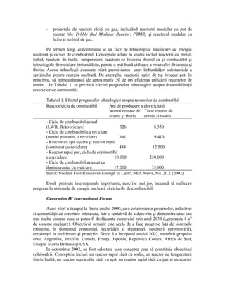 - proiectele de reactori răciţi cu gaz, incluzând reactorul modular cu pat de
mortar (the Pebble Bed Modular Reactor, PBMR) şi reactorul modular cu
heliu şi turbină de gaz.
Pe termen lung, concentrarea se va face pe tehnologiile înnoitoare de energie
nucleară şi cicluri de combustibil. Conceptele aflate în studiu includ reactorii cu metal-
lichid, reactorii de înaltă temperatură, reactorii ce folosesc thoriul ca şi combustibil şi
tehnologiile de reciclare îmbunătăţite, pentru o mai bună utilizare a resurselor de uraniu şi
thoriu. Aceste tehnologii avansate oferă promisiunea unei îmbunătăţiri substanţiale a
sprijinului pentru energia nucleară. De exemplu, reactorii rapizi de tip breeder pot, în
principiu, să îmbunătăţească de aproximativ 50 de ori eficienţa utilizării resurselor de
uraniu. In Tabelul 1. se prezintă efectul progreselor tehnologice asupra disponibilităţii
resurselor de combustibil.
Tabelul 1. Efectul progreselor tehnologice asupra resurselor de combustibil
Reactor/ciclu de combustibil Ani de producere a electricităţii
Numai resurse de Total resurse de
uraniu şi thoriu uraniu şi thoriu
- Ciclu de combustibil actual
(LWR, fără reciclare) 326 8.350
- Ciclu de combustibil cu reciclare
(numai plutoniu, o reciclare) 366 9.410
- Reactor cu apă uşoară şi reactor rapid
(combinat cu reciclare) 488 12.500
- Reactor rapid pur, ciclu de combustibil
cu reciclare 10.000 250.000
- Ciclu de combustibil avansat cu
thoriu/uraniu, cu reciclare 17.000 35.000
Sursă: Nuclear Fuel Resources:Enough to Last?, NEA News, No. 20.2 (2002)
Două proiecte internaţionale importante, descrise mai jos, încearcă să realizeze
progrese în sistemele de energie nucleară şi ciclurile de combustibil.
Generation IV International Forum
Acest efort a început la finele anului 2000, ca o colaborare a guvernelor, industriei
şi comunităţii de cercetare interesate, într-o tentativă de a dezvolta şi demonstra unul sau
mai multe sisteme care ar putea fi desfăşurate comercial prin anul 2030 („generaţia 4-a”
de sisteme nucleare). Obiectivul urmărit este acela de a face progrese faţă de sistemele
existente, în domeniul economiei, securităţii şi siguranţei, susţinerii (promovării),
rezistenţei la proliferare şi protecţiei fizice. La începutul anului 2003, membrii grupului
erau: Argentina, Brazilia, Canada, Franţa, Japonia, Republica Coreea, Africa de Sud,
Elveţia, Marea Britanie şi USA.
In octombrie 2002, au fost selectate şase concepte care să constituie obiectivul
colaborării. Conceptele includ: un reactor rapid răcit cu sodiu, un reactor de temperatură
foarte înaltă, un reactor supracritic răcit cu apă, un reactor rapid răcit cu gaz şi un reactor
 