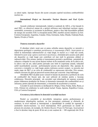 cu săruri topite. Aproape fiecare din aceste concepte cuprind reciclarea combustibilului
nuclear ars.
International Project on Innovative Nuclear Reactors and Fuel Cycles
(INPRO)
Această colaborare internaţională, iniţiată şi susţinută de AIEA, a fost lansată în
anul 2001, cu obiectivul statuat de a sprijini utilizarea unei tehnologii nucleare sigure,
sustenabile, economice şi rezistente la proliferare, pentru a face faţă necesităţilor globale
de energie ale secolului XXI. La începutul anului 2002, membrii acestei iniţiative au fost:
Comisia Europeană, Argentina, Canada, China, Germania, India, Olanda, Federaţia Rusă,
Spania, Elveţia şi Turcia.
Tratarea avansată a deşeurilor
O abordare relativ nouă care ar putea schimba natura deşeurilor ce necesită o
depozitarea geologică o constituie partiţionarea şi transmutaţia (P&T). Acest proces se
referă la transmutaţia radionuclizilor cu viaţă lungă, în nuclizi cu o viaţă mai scurtă,
folosind în acest scop captura neutronică sau fisiunea, eliminând prin aceasta acele părţi
ale deşeurilor cu viaţă lungă care contribuie cel mai mult la generarea căldurii şi
radioactivităţii. Prin urmare, partiţia şi transmutarea prezintă o posibilitate potenţială de
reducere a timpului în care aceste deşeuri trebuie să fie menţinute izolat, de la câteva mii,
la câteva sute de ani, adică pentru perioade care întră în experienţa umană, reducând
astfel incertitudinile asociate performanţelor prezise ale depozitelor. Dar, operaţia de
conversie a izotopilor cu viaţă lungă, pentru realizarea acestor scopuri, va necesita mai
multe etape de P&T şi un ciclu de combustibil cu reprocesare dezvoltat. Prin urmare,
soluţiile necesare de găsit pe parcursul acestui drum par a necesita timp îndelungat.
Abordările P&T de până acum variază în funcţie de practicile şi politicile de ciclu
de combustibil din fiecare ţară, dar sunt suficient de similare pentru a încuraja
colaborarea. Direcţiile principale ale cercetării sunt tehnologiile de separare avansată
pentru înlăturarea produşilor de fisiune şi elementele transurane din combustibilul ars şi
utilizarea, pentru operaţia de transmutare, a sistemelor de acceleratori şi reactori.
Cercetări în acest domeniu se desfăşoară în: Belgia, China, Franţa, Italia, Rusia, şi
USA. Eforturi de colaborare la scală redusă includ: Franţa, Japonia, Republica Coreea,
USA şi Comisia Europeană.
Cercetarea şi dezvoltarea în domeniul securităţii nucleare
Paralel cu cercetările şi dezvoltările intreprinse pentru perfecţionarea şi
modernizarea tehnologiilor nucleare, au fost permanent continuate şi eforturile de
susţinere, la nivel naţional şi internaţional, a operabilităţii în condiţii de siguranţă a
centralelor electro-nucleare. La nivel internaţional, NEA gestionează un număr de
proiecte de cercetare, de exemplu, the Halden Reactor Project în Norvegia. Acest proiect
a fost în derulare timp de peste 40 de ani şi este susţinut de ~ 100 organizaţii din 20 de
 