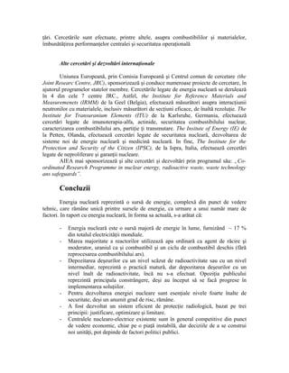 ţări. Cercetările sunt efectuate, printre altele, asupra combustibililor şi materialelor,
îmbunătăţirea performanţelor centralei şi securitatea operaţională
Alte cercetări şi dezvoltări internaţionale
Uniunea Europeană, prin Comisia Europeană şi Centrul comun de cercetare (the
Joint Researc Centre, JRC), sponsorizează şi conduce numeroase proiecte de cercetare, în
ajutorul programelor statelor membre. Cercetările legate de energia nucleară se derulează
în 4 din cele 7 centre JRC., Astfel, the Institute for Reference Materials and
Measuremenets (IRMM) de la Geel (Belgia), efectuează măsurători asupra interacţiunii
neutronilor cu materialele, inclusiv măsurători de secţiuni eficace, de înaltă rezoluţie. The
Institute for Transuranium Elements (ITU) de la Karlsruhe, Germania, efectuează
cercetări legate de imunoterapia-alfa, actinide, securitatea combustibilului nuclear,
caracterizarea combustibilului ars, partiţie ţi transmutare. The Insitute of Energy (IE) de
la Petten, Olanda, efectuează cercetări legate de securitatea nucleară, dezvoltarea de
sisteme noi de energie nucleară şi medicină nucleară. In fine, The Institute for the
Protection and Security of the Citizen (IPSC), de la Ispra, Italia, efectuează cercetări
legate de neproliferare şi garanţii nucleare.
AIEA mai sponsorizează şi alte cercetări şi dezvoltări prin programul său: „Co-
ordinated Research Programme in nuclear energy, radioactive waste, waste technology
ans safeguards”.
Concluzii
Energia nucleară reprezintă o sursă de energie, complexă din punct de vedere
tehnic, care rămâne unică printre sursele de energie, ca urmare a unui număr mare de
factori. In raport cu energia nucleară, în forma sa actuală, s-a arătat că:
- Energia nucleară este o sursă majoră de energie în lume, furnizând ~ 17 %
din totalul electricităţii mondiale.
- Marea majoritate a reactorilor utilizează apa ordinară ca agent de răcire şi
moderator, uraniul ca şi combustibil şi un ciclu de combustibil deschis (fără
reprocesarea combustibilului ars).
- Depozitarea deşeurilor cu un nivel scăzut de radioactivitate sau cu un nivel
intermediar, reprezintă o practică matură, dar depozitarea deşeurilor cu un
nivel înalt de radioactivitate, încă nu s-a efectuat. Opoziţia publicului
reprezintă principala constrângere, deşi au început să se facă progrese în
implementarea soluţiilor.
- Pentru dezvoltarea energiei nucleare sunt esenţiale nivele foarte înalte de
securitate, deşi un anumit grad de risc, rămâne.
- A fost dezvoltat un sistem eficient de protecţie radiologică, bazat pe trei
principii: justificare, optimizare şi limitare.
- Centralele nuclearo-electrice existente sunt în general competitive din punct
de vedere economic, chiar pe o piaţă instabilă, dar deciziile de a se construi
noi unităţi, pot depinde de factori politici publici.
 
