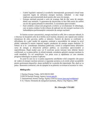 - Cadrul legislativ naţional şi acordurile internaţionale guvernează virtual toate
aspectele legate de utilizarea energiei nucleare, indicând o mai largă
implicare guvernamentală decât pentru alte surse de energie,
- Energia nucleară prezintă o serie de avantaje faţă de alte surse de energie,
dintre care amintim: 1) generarea de electricitate se face fără emisii de carbon
sau de alţi agenţi poluanţi în atmosferă; 2) securitatea aprovizionării.
- Sunt urmărite consecvent progresele evolutive şi revoluţionare în tehnologie,
care ar putea conduce la dezvoltarea de aplicaţii noi ale energiei nucleare şi la
îmbunătăţirea performanţelor sistemelor de energie nucleară.
In lumina acestor caracteristici, energia nucleară se află, într-o oarecare măsură, la
o răscruce la începutul celui de al doilea secol nuclear, deoarece este supusă unor analize
minuţioase de către guverne, public şi industrie. Factorii de decizie se confruntă cu
dificultatea de a găsi modul de asigurare continuă a necesităţilor de energie la nivel
global, reducând la minim impactul negativ producţiei de energie asupra mediului. Ei
trebuie să ia în consideraţie atitudinea publicului, costul şi competitivitatea diferitelor
surse de energie şi obiectivele politicii publice, ca securitatea aprovizionării şi
neproliferarea. După modul cum vor fi rezolvate aceste tensiuni între diferiţii factori
conflictuali, se va putea defini, în ultimă instanţă, extinderea aplicării energiei nucleare la
scală mondială. Un rol semnificativ l-ar putea avea şi rapiditatea cu care anumite
progrese tehnologice ar putea fi aplicate.
In cazul în care nu se va putea argumenta satisfăcător rolul competitiv din punct
de vedere al energiei nucleare precum şi siguranţa acesteia şi că există soluţii acceptabile
pentru gestionarea deşeurilor, atunci probabil îşi va pierde din importanţă. Dar, dacă se va
putea demonstra contrariul, este de aşteptat la un puternic reviriment al acesteia în viitor.
Bibliografie:
1.Nuclear Energy Today, AEN OECD 2003
2.OECD Nuclear Energy Agency (www.nea.fr)
3. International Atomic Energy Agency (IAEA) (www.iaea.org/worldatom)
4. G. Văsaru: Elemente de energetică nucleară,, Dacia, Cluj-Napoca, 2009
Dr. Gheorghe VĂSARU
 