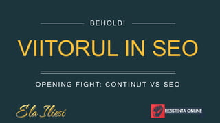 OPENING FIGHT: CONTINUT VS SEO 
BEHOLD! 
VIITORUL IN SEO  