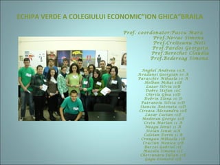 ECHIPA VERDE A COLEGIULUI ECONOMIC”ION GHICA”BRAILA
Prof. coordonator:Pascu Mara
Prof.Novac Simona
Prof.Creiteanu Neti
Prof.Pardos Georgeta
Prof.Berechet Claudia
Prof.Bedereag Simona
Anghel Andreea 10A
Avadanei Georgian 10 A
Paraschiv Mihaela 10 A
Holban Mihai 10B
Lazar Silviu 10B
Dobre Stefan 10C
Chirila Gina 10D
Dobrin Elena 10 D
Patranoiu Silvia 10D
Stanciu Antoneta 10D
Cireasa Alexandru 10E
Lazar Lucian 10E
Modoran George 10E
Cretu Marian 11 A
Neagu Ionut 11 A
Stoian Ionut 11A
Caloian Dorin 11 B
Crangau Mihaela 11B
Craciun Monica 11B
Barzoi Gabriel 11C
Mazalu Simona 11C
Chersunaru Iulian 11E
Gagu Leonard 11E
 