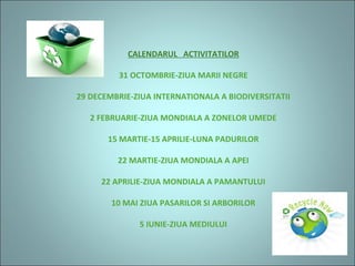 CALENDARUL ACTIVITATILOR
31 OCTOMBRIE-ZIUA MARII NEGRE
29 DECEMBRIE-ZIUA INTERNATIONALA A BIODIVERSITATII
2 FEBRUARIE-ZIUA MONDIALA A ZONELOR UMEDE
15 MARTIE-15 APRILIE-LUNA PADURILOR
22 MARTIE-ZIUA MONDIALA A APEI
22 APRILIE-ZIUA MONDIALA A PAMANTULUI
10 MAI ZIUA PASARILOR SI ARBORILOR
5 IUNIE-ZIUA MEDIULUI
 