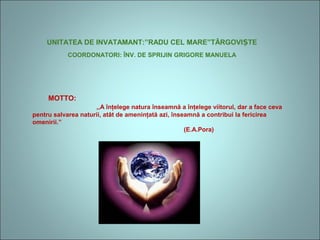 UNITATEA DE INVATAMANT:”RADU CEL MARE”TÂRGOVI TEȘ
COORDONATORI: ÎNV. DE SPRIJIN GRIGORE MANUELA
MOTTO:
,,A înţelege natura înseamnă a înţelege viitorul, dar a face ceva
pentru salvarea naturii, atât de ameninţată azi, înseamnă a contribui la fericirea
omenirii.”
(E.A.Pora)
 