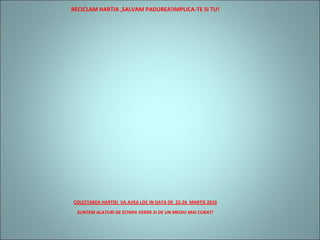 RECICLAM HARTIA ,SALVAM PADUREA!IMPLICA-TE SI TU!
COLECTAREA HARTIEI VA AVEA LOC IN DATA DE 22-26 MARTIE 2010
SUNTEM ALATURI DE ECHIPA VERDE SI DE UN MEDIU MAI CURAT!
 