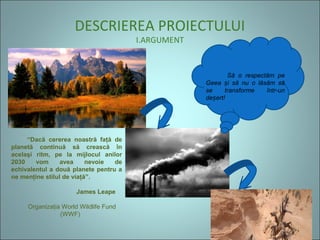 DESCRIEREA PROIECTULUI
I.ARGUMENT
   Să  o  respectăm  pe 
Geea  i  să  nu  o  lăsăm  să ș
se  transforme  într-un 
de ert!ș
“Dacă cererea noastră faţă de
planetă continuă să crească în
acelaşi ritm, pe la mijlocul anilor
2030 vom avea nevoie de
echivalentul a două planete pentru a
ne menţine stilul de viaţă”.
James Leape
Organizaţia World Wildlife Fund
(WWF)
 