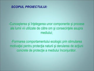 SCOPUL PROIECTULUI:
-Cunoaşterea şi înţelegerea unor componente şi procese
ale lumii vii utilizate de către om şi consecinţele asupra
mediului;
-Formarea comportamentului ecologic prin stimularea
motivaţiei pentru protecţia naturii şi derularea de acţiuni
concrete de protecţie a mediului înconjurător.
 