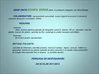 GRUP ŢINTĂ:ECHIPA VERDE,elevii si profesorii colegiului „Ion Ghica”Braila;
COLABORATORI: reprezentantii comunitatii  locale (Agentii economici in domeniul 
cplectarii deseurilor reciclabile) ,SNAC;
RESURSE
materiale:
-afise, postere,diplome,aparate de fotografiat, panouri, pliante, CD-uri, calculator, saci din
plastic, manusi din plastic, seminţe de flori, materiale şi unelte necesare activităţilor.
financiare
- din fonduri proprii, sponsorizari;
METODE FOLOSITE:
-activităţi de informare, activităţi practice, munca în echipe, desen, concurs, întâlniri cu
specialişti, distribuire de pliante realizate de elevi,vizionare C.D,casete video,prezentare
de imagini foto,expoziţie foto si desene cu lucrările elevilor;
PERIOADA DE DESFĂŞURARE:
AN SCOLAR 2011/2012
 