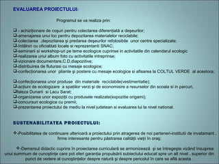 EVALUAREA PROIECTULUI:
Programul se va realiza prin:
 - achiziţionare de coşuri pentru colectarea diferenţiată a deşeurilor;
-amenajarea unui loc pentru depozitarea materialelor reciclabile;
-colectarea ,depozitarea şi predarea deşeurilor refolosibile unor centre specializate;
-întâlniri cu oficialitati locale si reprezentanti SNAC;
-seminarii si workshop-uri pe teme ecologice cuprinse in activitatile din calendarul ecologic
-realizarea unui album foto cu activitatile intreprinse;
-vizionare documentare,C.D,diapozitive;
-distribuirea de fluturasi cu mesaje ecologice;
-confecţionarea unor pliante şi postere cu mesaje ecologice si afisarea la COLTUL VERDE al acestora;
-confecţionarea unor produse din materiale reciclabile(vestimentatie);
-acţiuni de ecologizare a spaţiilor verzi şi de economisire a resurselor din scoala si in parcuri,
faleza Dunarii si Lacu Sarat;
-organizarea unor expoziţii cu produsele realizate(expozitie origami);
-concursuri ecologice cu premii;
-prezentarea proiectului de mediu la nivel judetean si evaluarea lui la nivel national.
SUSTENABILITATEA PROIECTULUI:
-Posibilitatea de continuare ulterioară a proiectului prin atragerea de noi parteneri-institutii de invatamant ,
firme interesante pentru păstrarea calităţii vieţii în oraş;
-Demersul didactic cuprins în proiectarea curriculară se armonizează şi se întregeşte vizând însuşirea
unui summum de cunoştinţe care pot oferi garanţia propulsării subiectului educat spre un alt nivel , superior din
punct de vedere al cunoştinţelor despre natură şi despre pericolul în care se află acesta .
 