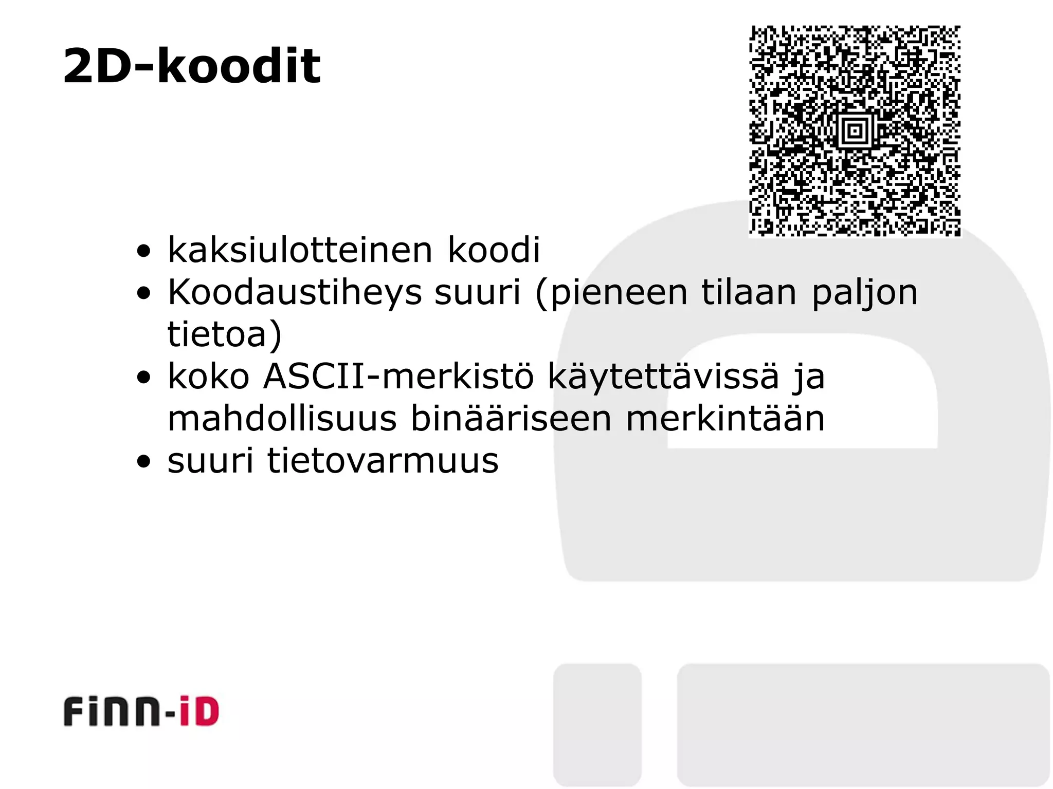 2D-koodit


  • kaksiulotteinen koodi
  • Koodaustiheys suuri (pieneen tilaan paljon
    tietoa)
  • koko ASCII-merkistö käytettävissä ja
    mahdollisuus binääriseen merkintään
  • suuri tietovarmuus
 