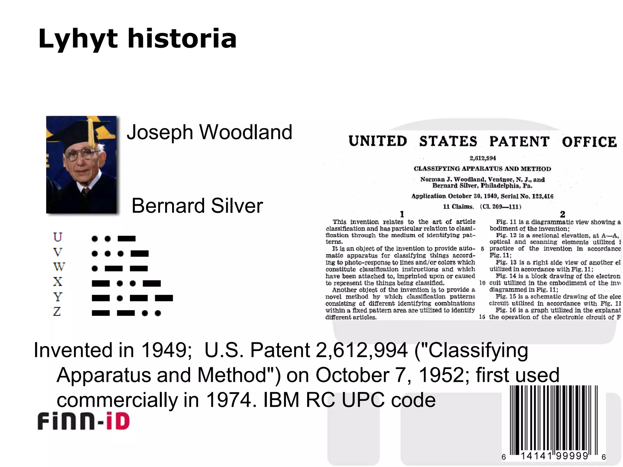 Lyhyt historia


         Joseph Woodland


          Bernard Silver




Invented in 1949; U.S. Patent 2,612,994 ("Classifying
   Apparatus and Method") on October 7, 1952; first used
   commercially in 1974. IBM RC UPC code
 