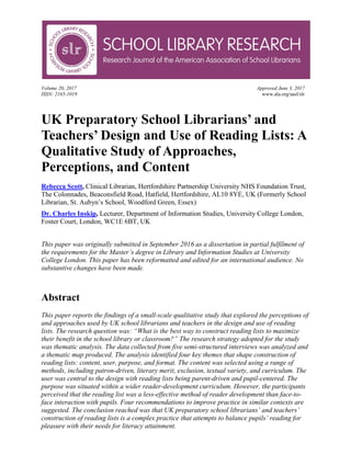Volume 20, 2017 Approved June 3, 2017
ISSN: 2165-1019 www.ala.org/aasl/slr
UK Preparatory School Librarians’ and
Teachers’ Design and Use of Reading Lists: A
Qualitative Study of Approaches,
Perceptions, and Content
Rebecca Scott, Clinical Librarian, Hertfordshire Partnership University NHS Foundation Trust,
The Colonnades, Beaconsfield Road, Hatfield, Hertfordshire, AL10 8YE, UK (Formerly School
Librarian, St. Aubyn’s School, Woodford Green, Essex)
Dr. Charles Inskip, Lecturer, Department of Information Studies, University College London,
Foster Court, London, WC1E 6BT, UK
This paper was originally submitted in September 2016 as a dissertation in partial fulfilment of
the requirements for the Master’s degree in Library and Information Studies at University
College London. This paper has been reformatted and edited for an international audience. No
substantive changes have been made.
Abstract
This paper reports the findings of a small-scale qualitative study that explored the perceptions of
and approaches used by UK school librarians and teachers in the design and use of reading
lists. The research question was: “What is the best way to construct reading lists to maximize
their benefit in the school library or classroom?” The research strategy adopted for the study
was thematic analysis. The data collected from five semi-structured interviews was analyzed and
a thematic map produced. The analysis identified four key themes that shape construction of
reading lists: content, user, purpose, and format. The content was selected using a range of
methods, including patron-driven, literary merit, exclusion, textual variety, and curriculum. The
user was central to the design with reading lists being parent-driven and pupil-centered. The
purpose was situated within a wider reader-development curriculum. However, the participants
perceived that the reading list was a less-effective method of reader development than face-to-
face interaction with pupils. Four recommendations to improve practice in similar contexts are
suggested. The conclusion reached was that UK preparatory school librarians’ and teachers’
construction of reading lists is a complex practice that attempts to balance pupils’ reading for
pleasure with their needs for literacy attainment.
 