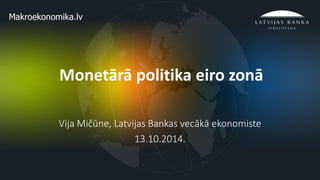 1 
Monetārā politika eiro zonā 
Vija Mičūne, Latvijas Bankas vecākā ekonomiste 
13.10.2014.  