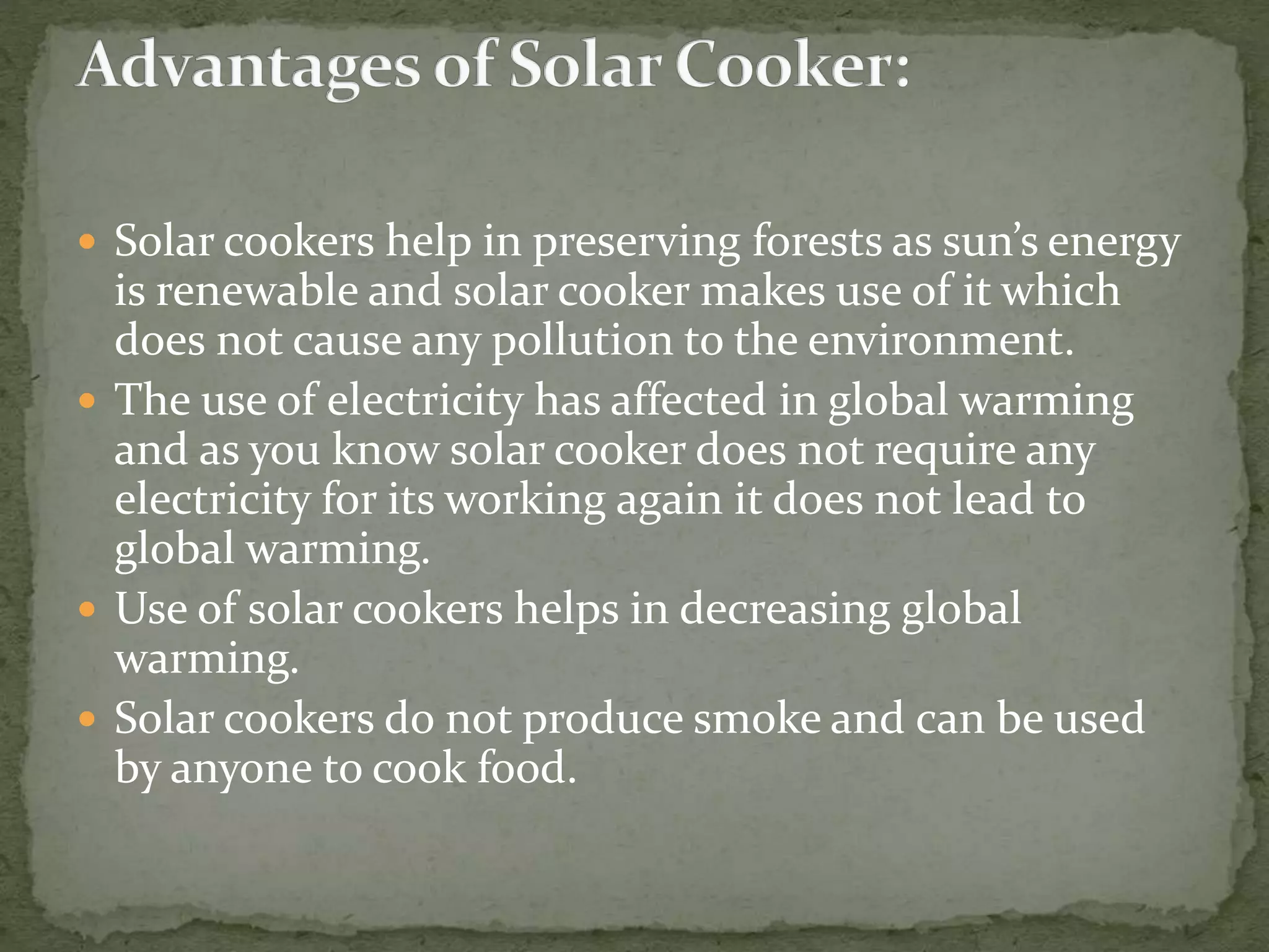  Solar cookers help in preserving forests as sun’s energy
is renewable and solar cooker makes use of it which
does not cause any pollution to the environment.
 The use of electricity has affected in global warming
and as you know solar cooker does not require any
electricity for its working again it does not lead to
global warming.
 Use of solar cookers helps in decreasing global
warming.
 Solar cookers do not produce smoke and can be used
by anyone to cook food.
 