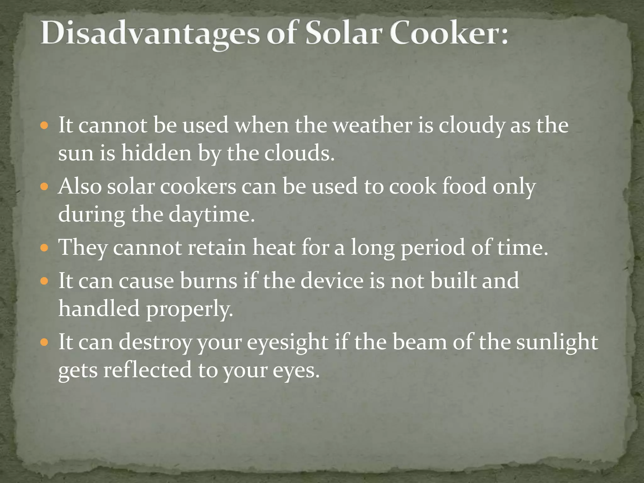  It cannot be used when the weather is cloudy as the
sun is hidden by the clouds.
 Also solar cookers can be used to cook food only
during the daytime.
 They cannot retain heat for a long period of time.
 It can cause burns if the device is not built and
handled properly.
 It can destroy your eyesight if the beam of the sunlight
gets reflected to your eyes.
 