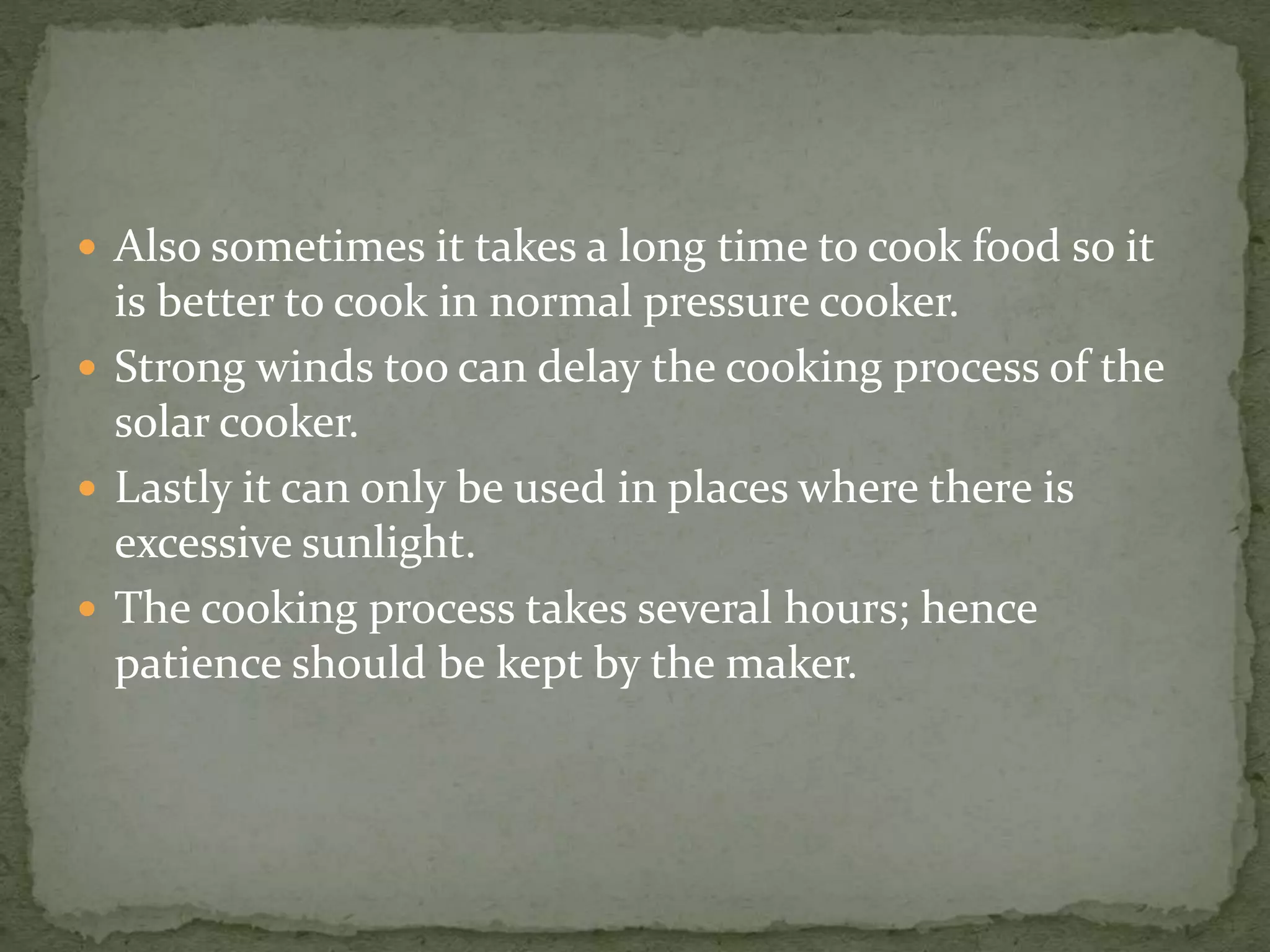  Also sometimes it takes a long time to cook food so it
is better to cook in normal pressure cooker.
 Strong winds too can delay the cooking process of the
solar cooker.
 Lastly it can only be used in places where there is
excessive sunlight.
 The cooking process takes several hours; hence
patience should be kept by the maker.
 