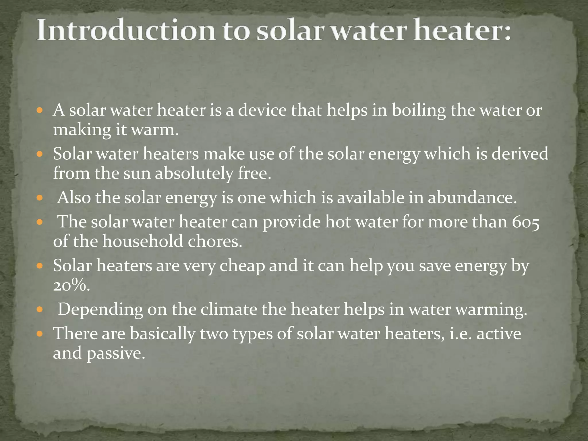  A solar water heater is a device that helps in boiling the water or
making it warm.
 Solar water heaters make use of the solar energy which is derived
from the sun absolutely free.
 Also the solar energy is one which is available in abundance.
 The solar water heater can provide hot water for more than 605
of the household chores.
 Solar heaters are very cheap and it can help you save energy by
20%.
 Depending on the climate the heater helps in water warming.
 There are basically two types of solar water heaters, i.e. active
and passive.
 
