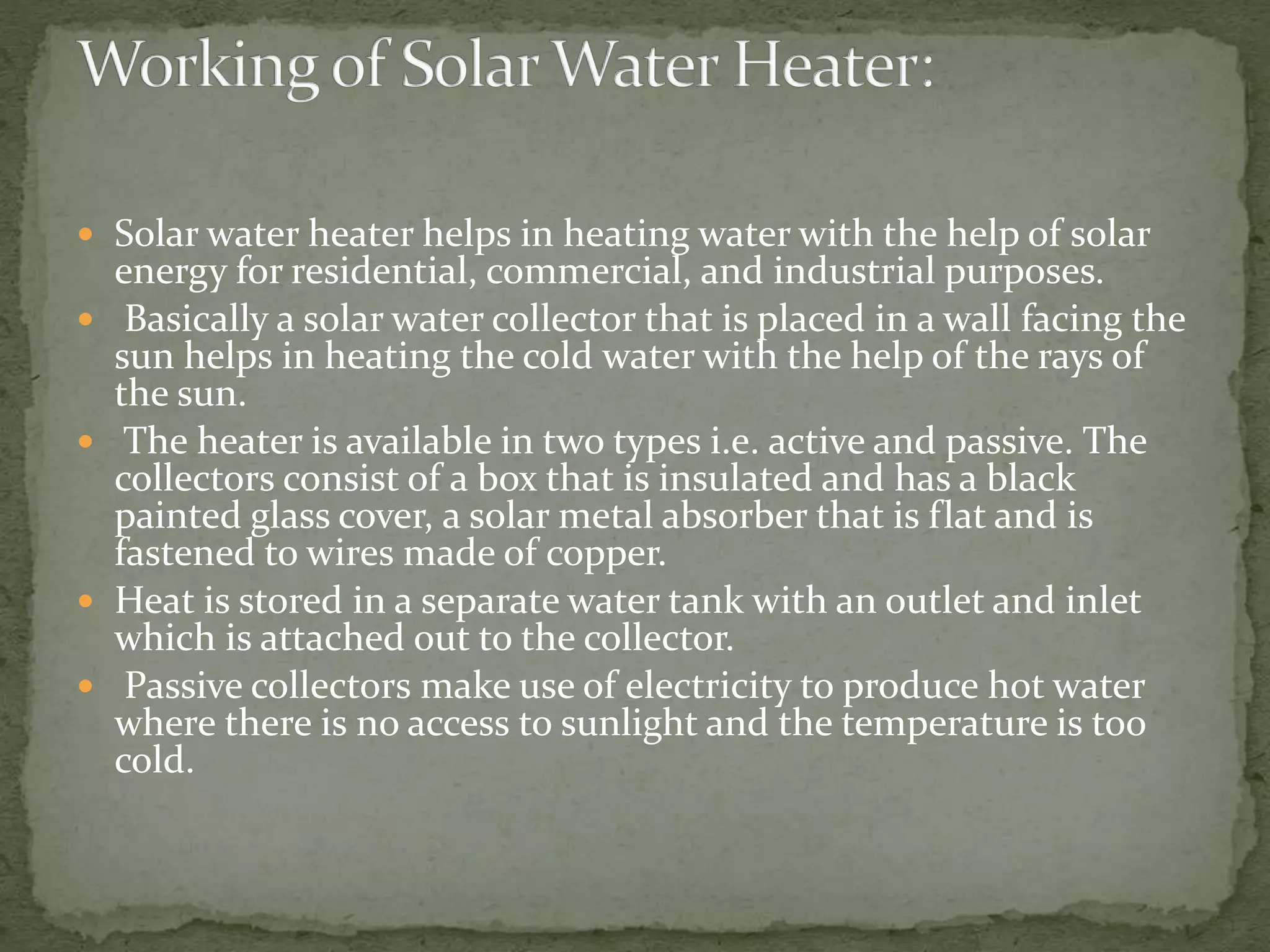  Solar water heater helps in heating water with the help of solar
energy for residential, commercial, and industrial purposes.
 Basically a solar water collector that is placed in a wall facing the
sun helps in heating the cold water with the help of the rays of
the sun.
 The heater is available in two types i.e. active and passive. The
collectors consist of a box that is insulated and has a black
painted glass cover, a solar metal absorber that is flat and is
fastened to wires made of copper.
 Heat is stored in a separate water tank with an outlet and inlet
which is attached out to the collector.
 Passive collectors make use of electricity to produce hot water
where there is no access to sunlight and the temperature is too
cold.
 