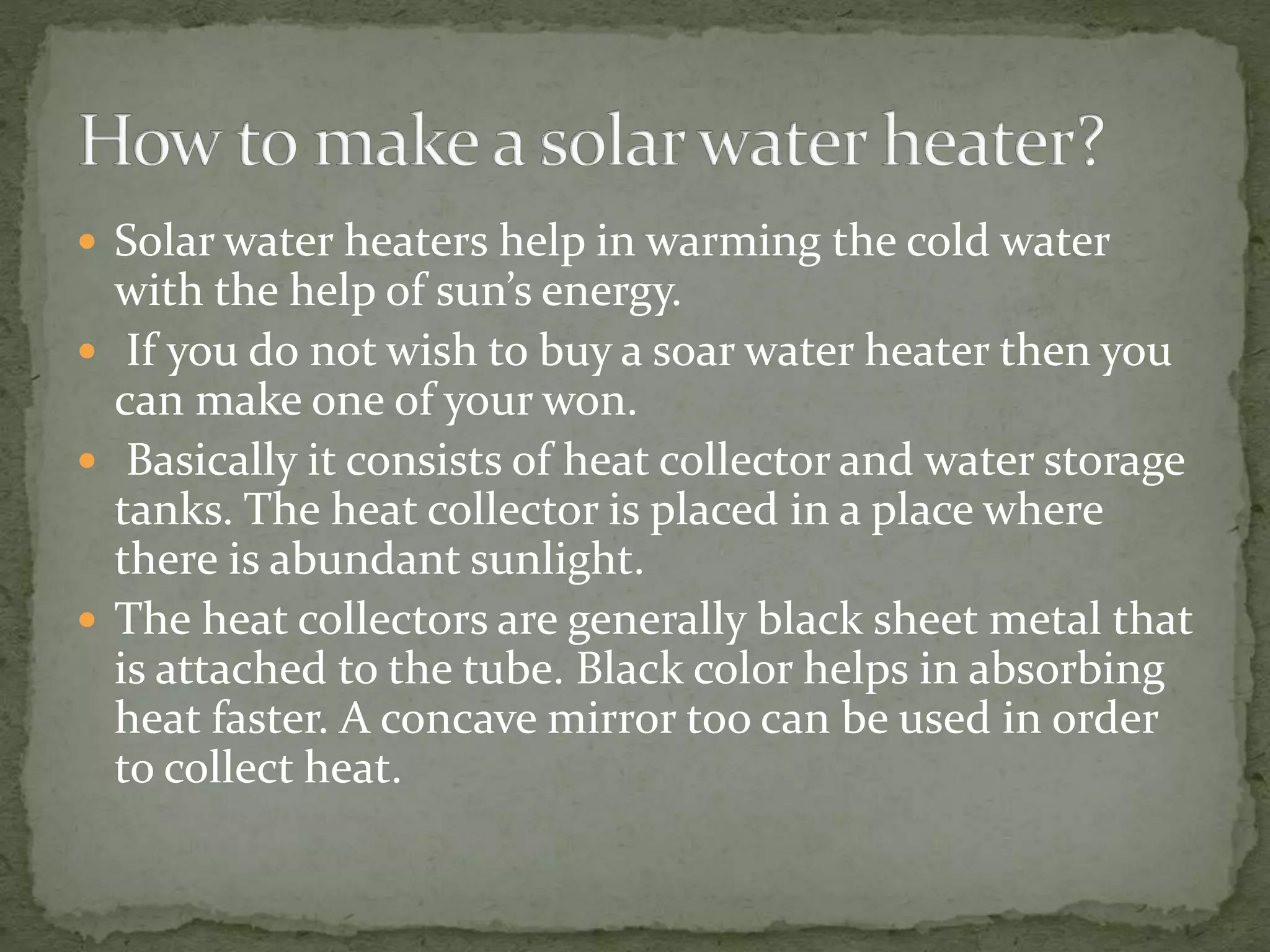 Solar water heaters help in warming the cold water
with the help of sun’s energy.
 If you do not wish to buy a soar water heater then you
can make one of your won.
 Basically it consists of heat collector and water storage
tanks. The heat collector is placed in a place where
there is abundant sunlight.
 The heat collectors are generally black sheet metal that
is attached to the tube. Black color helps in absorbing
heat faster. A concave mirror too can be used in order
to collect heat.
 